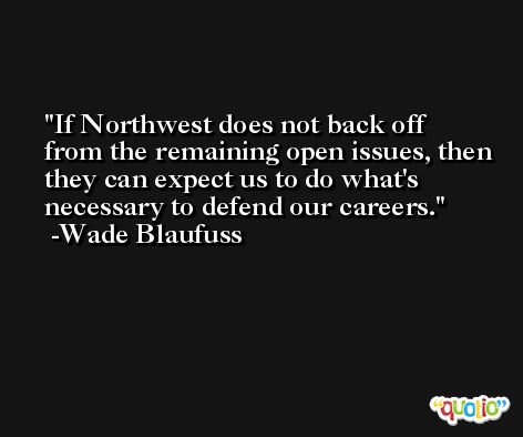 If Northwest does not back off from the remaining open issues, then they can expect us to do what's necessary to defend our careers. -Wade Blaufuss