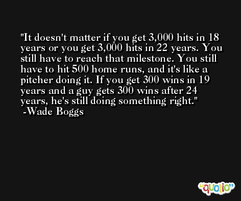 It doesn't matter if you get 3,000 hits in 18 years or you get 3,000 hits in 22 years. You still have to reach that milestone. You still have to hit 500 home runs, and it's like a pitcher doing it. If you get 300 wins in 19 years and a guy gets 300 wins after 24 years, he's still doing something right. -Wade Boggs