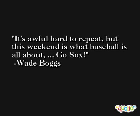 It's awful hard to repeat, but this weekend is what baseball is all about, ... Go Sox! -Wade Boggs