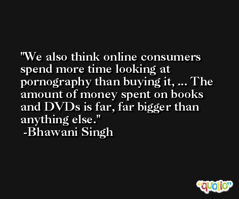 We also think online consumers spend more time looking at pornography than buying it, ... The amount of money spent on books and DVDs is far, far bigger than anything else. -Bhawani Singh