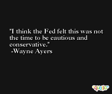 I think the Fed felt this was not the time to be cautious and conservative. -Wayne Ayers