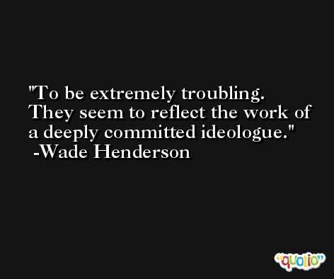 To be extremely troubling. They seem to reflect the work of a deeply committed ideologue. -Wade Henderson