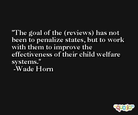 The goal of the (reviews) has not been to penalize states, but to work with them to improve the effectiveness of their child welfare systems. -Wade Horn