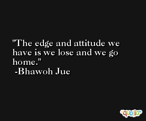 The edge and attitude we have is we lose and we go home. -Bhawoh Jue