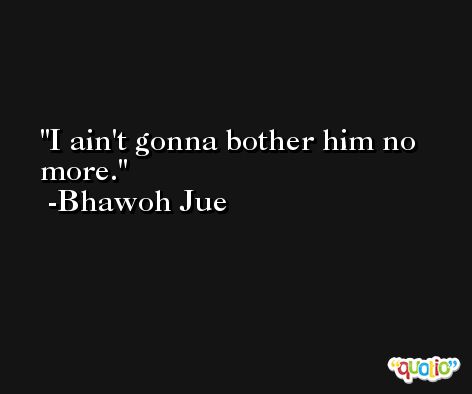 I ain't gonna bother him no more. -Bhawoh Jue