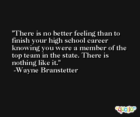 There is no better feeling than to finish your high school career knowing you were a member of the top team in the state. There is nothing like it. -Wayne Branstetter