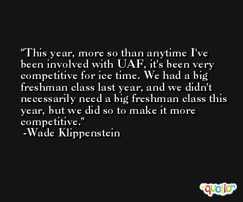 This year, more so than anytime I've been involved with UAF, it's been very competitive for ice time. We had a big freshman class last year, and we didn't necessarily need a big freshman class this year, but we did so to make it more competitive. -Wade Klippenstein