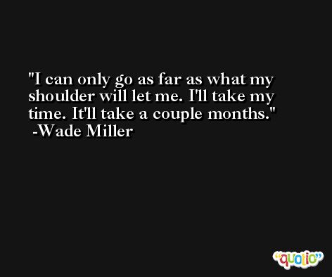 I can only go as far as what my shoulder will let me. I'll take my time. It'll take a couple months. -Wade Miller