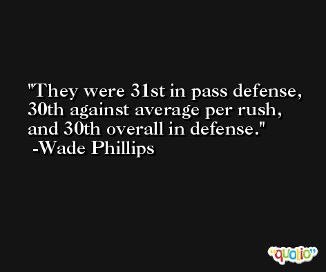 They were 31st in pass defense, 30th against average per rush, and 30th overall in defense. -Wade Phillips