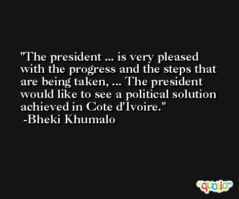 The president ... is very pleased with the progress and the steps that are being taken, ... The president would like to see a political solution achieved in Cote d'Ivoire. -Bheki Khumalo