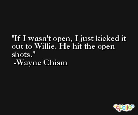 If I wasn't open, I just kicked it out to Willie. He hit the open shots. -Wayne Chism