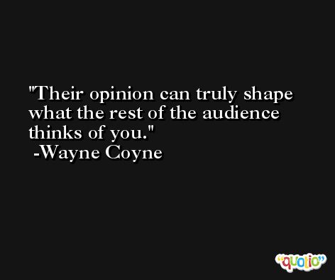 Their opinion can truly shape what the rest of the audience thinks of you. -Wayne Coyne