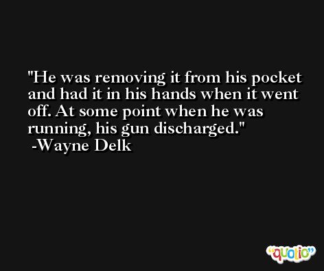 He was removing it from his pocket and had it in his hands when it went off. At some point when he was running, his gun discharged. -Wayne Delk