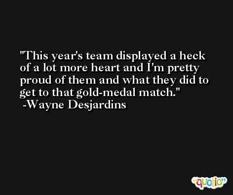 This year's team displayed a heck of a lot more heart and I'm pretty proud of them and what they did to get to that gold-medal match. -Wayne Desjardins