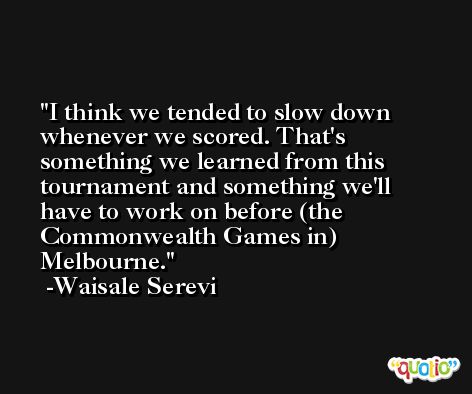 I think we tended to slow down whenever we scored. That's something we learned from this tournament and something we'll have to work on before (the Commonwealth Games in) Melbourne. -Waisale Serevi