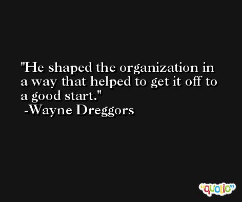 He shaped the organization in a way that helped to get it off to a good start. -Wayne Dreggors