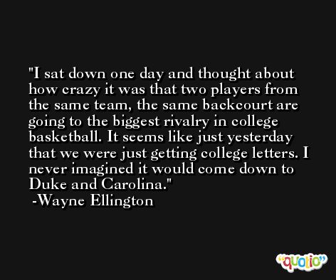 I sat down one day and thought about how crazy it was that two players from the same team, the same backcourt are going to the biggest rivalry in college basketball. It seems like just yesterday that we were just getting college letters. I never imagined it would come down to Duke and Carolina. -Wayne Ellington