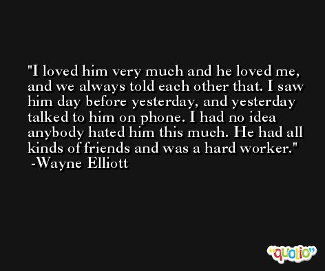 I loved him very much and he loved me, and we always told each other that. I saw him day before yesterday, and yesterday talked to him on phone. I had no idea anybody hated him this much. He had all kinds of friends and was a hard worker. -Wayne Elliott