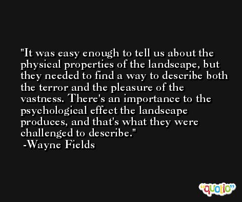 It was easy enough to tell us about the physical properties of the landscape, but they needed to find a way to describe both the terror and the pleasure of the vastness. There's an importance to the psychological effect the landscape produces, and that's what they were challenged to describe. -Wayne Fields