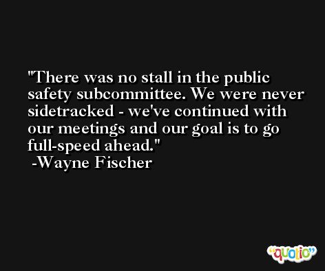 There was no stall in the public safety subcommittee. We were never sidetracked - we've continued with our meetings and our goal is to go full-speed ahead. -Wayne Fischer