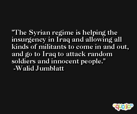 The Syrian regime is helping the insurgency in Iraq and allowing all kinds of militants to come in and out, and go to Iraq to attack random soldiers and innocent people. -Walid Jumblatt