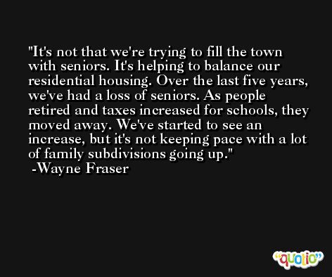 It's not that we're trying to fill the town with seniors. It's helping to balance our residential housing. Over the last five years, we've had a loss of seniors. As people retired and taxes increased for schools, they moved away. We've started to see an increase, but it's not keeping pace with a lot of family subdivisions going up. -Wayne Fraser