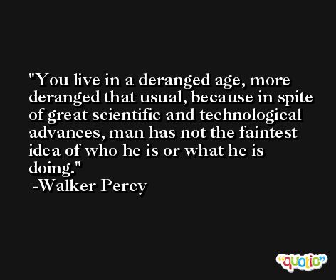 You live in a deranged age, more deranged that usual, because in spite of great scientific and technological advances, man has not the faintest idea of who he is or what he is doing. -Walker Percy