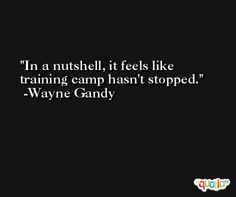In a nutshell, it feels like training camp hasn't stopped. -Wayne Gandy