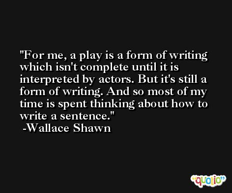For me, a play is a form of writing which isn't complete until it is interpreted by actors. But it's still a form of writing. And so most of my time is spent thinking about how to write a sentence. -Wallace Shawn