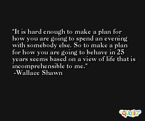 It is hard enough to make a plan for how you are going to spend an evening with somebody else. So to make a plan for how you are going to behave in 25 years seems based on a view of life that is incomprehensible to me. -Wallace Shawn
