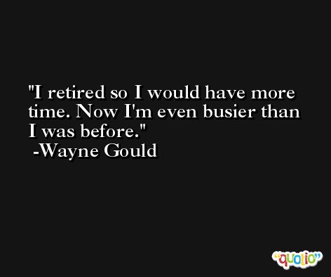 I retired so I would have more time. Now I'm even busier than I was before. -Wayne Gould