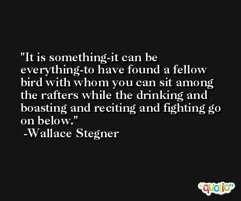 It is something-it can be everything-to have found a fellow bird with whom you can sit among the rafters while the drinking and boasting and reciting and fighting go on below. -Wallace Stegner