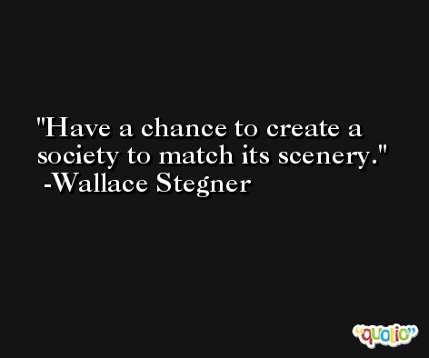 Have a chance to create a society to match its scenery. -Wallace Stegner