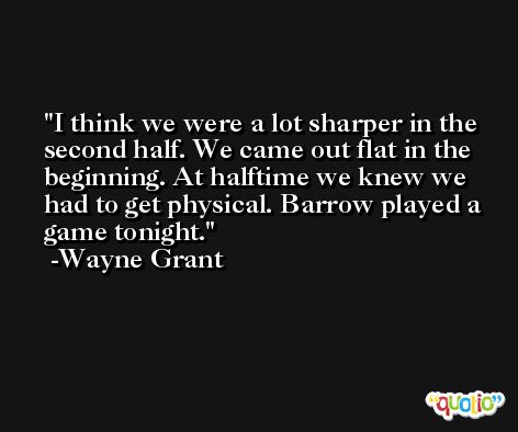 I think we were a lot sharper in the second half. We came out flat in the beginning. At halftime we knew we had to get physical. Barrow played a game tonight. -Wayne Grant