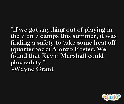 If we got anything out of playing in the 7 on 7 camps this summer, it was finding a safety to take some heat off (quarterback) Alonzo Foster. We found that Kevin Marshall could play safety. -Wayne Grant