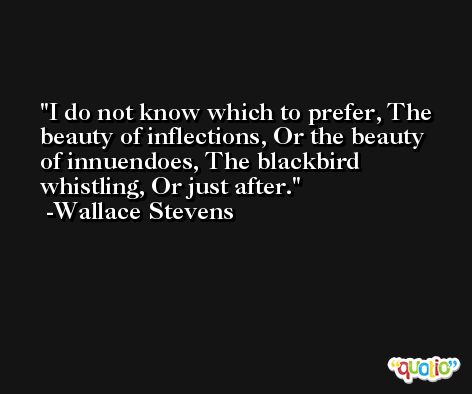 I do not know which to prefer, The beauty of inflections, Or the beauty of innuendoes, The blackbird whistling, Or just after. -Wallace Stevens