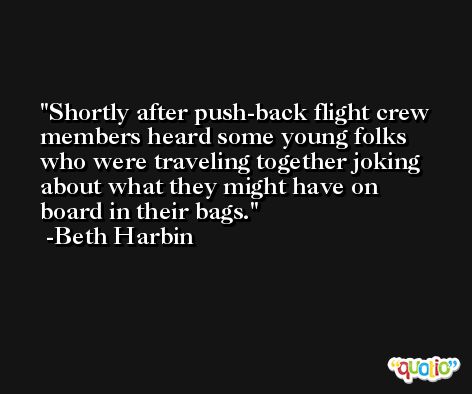 Shortly after push-back flight crew members heard some young folks who were traveling together joking about what they might have on board in their bags. -Beth Harbin