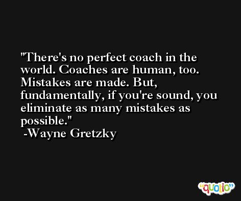 There's no perfect coach in the world. Coaches are human, too. Mistakes are made. But, fundamentally, if you're sound, you eliminate as many mistakes as possible. -Wayne Gretzky