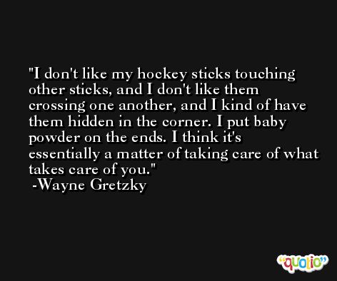 I don't like my hockey sticks touching other sticks, and I don't like them crossing one another, and I kind of have them hidden in the corner. I put baby powder on the ends. I think it's essentially a matter of taking care of what takes care of you. -Wayne Gretzky