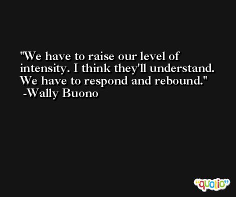 We have to raise our level of intensity. I think they'll understand. We have to respond and rebound. -Wally Buono