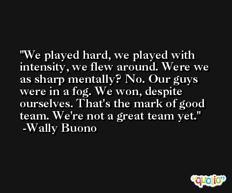 We played hard, we played with intensity, we flew around. Were we as sharp mentally? No. Our guys were in a fog. We won, despite ourselves. That's the mark of good team. We're not a great team yet. -Wally Buono