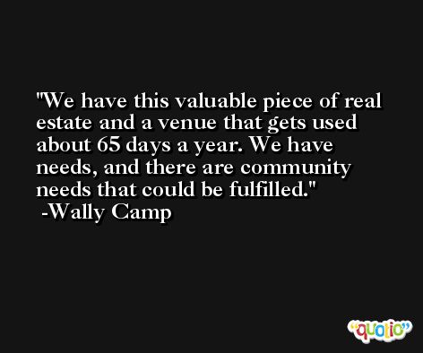 We have this valuable piece of real estate and a venue that gets used about 65 days a year. We have needs, and there are community needs that could be fulfilled. -Wally Camp