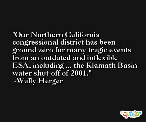 Our Northern California congressional district has been ground zero for many tragic events from an outdated and inflexible ESA, including ... the Klamath Basin water shut-off of 2001. -Wally Herger
