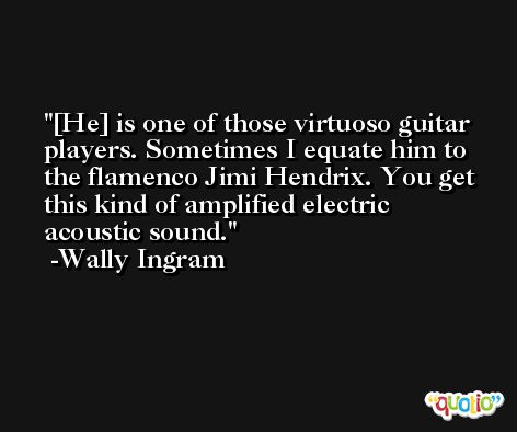[He] is one of those virtuoso guitar players. Sometimes I equate him to the flamenco Jimi Hendrix. You get this kind of amplified electric acoustic sound. -Wally Ingram