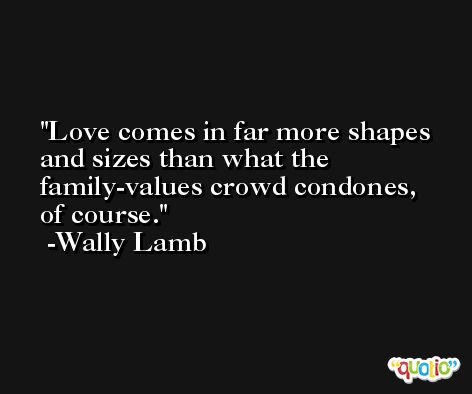Love comes in far more shapes and sizes than what the family-values crowd condones, of course. -Wally Lamb