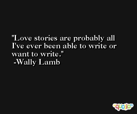 Love stories are probably all I've ever been able to write or want to write. -Wally Lamb