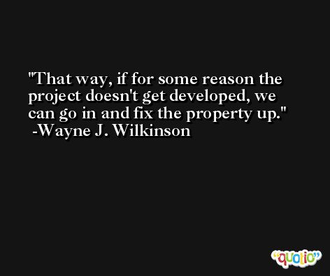 That way, if for some reason the project doesn't get developed, we can go in and fix the property up. -Wayne J. Wilkinson