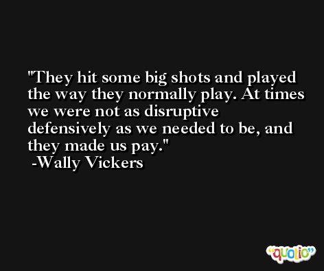 They hit some big shots and played the way they normally play. At times we were not as disruptive defensively as we needed to be, and they made us pay. -Wally Vickers
