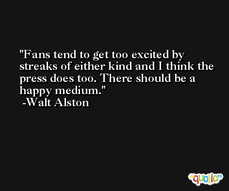 Fans tend to get too excited by streaks of either kind and I think the press does too. There should be a happy medium. -Walt Alston