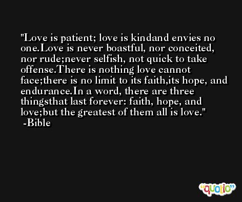 Love is patient; love is kindand envies no one.Love is never boastful, nor conceited, nor rude;never selfish, not quick to take offense.There is nothing love cannot face;there is no limit to its faith,its hope, and endurance.In a word, there are three thingsthat last forever: faith, hope, and love;but the greatest of them all is love. -Bible